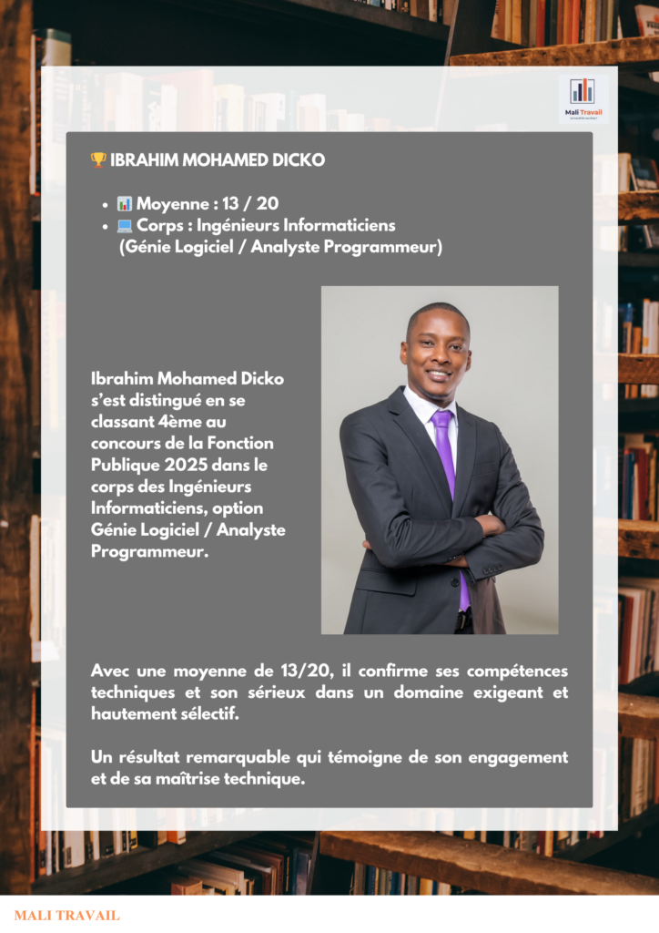🏆 IBRAHIM MOHAMED DICKO 📊 Moyenne : 13 / 20 💻 Corps : Ingénieurs Informaticiens (Génie Logiciel / Analyste Programmeur) Ibrahim Mohamed Dicko s’est distingué en se classant 4ème au concours de la Fonction Publique 2025 dans le corps des Ingénieurs Informaticiens, option Génie Logiciel / Analyste Programmeur.