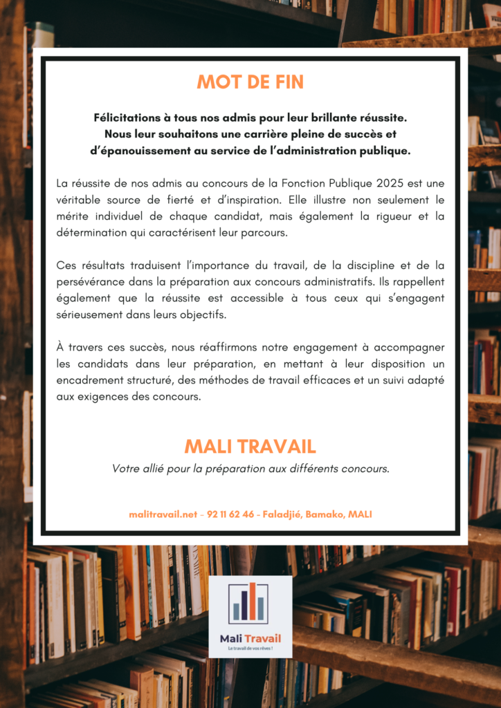 MOT DE FIN Félicitations à tous nos admis pour leur brillante réussite. Nous leur souhaitons une carrière pleine de succès et d’épanouissement au service de l’administration publique. La réussite de nos admis au concours de la Fonction Publique 2025 est une véritable source de fierté et d’inspiration. Elle illustre non seulement le mérite individuel de chaque candidat, mais également la rigueur et la détermination qui caractérisent leur parcours. Ces résultats traduisent l’importance du travail, de la discipline et de la persévérance dans la préparation aux concours administratifs. Ils rappellent également que la réussite est accessible à tous ceux qui s’engagent sérieusement dans leurs objectifs. À travers ces succès, nous réaffirmons notre engagement à accompagner les candidats dans leur préparation, en mettant à leur disposition un encadrement structuré, des méthodes de travail efficaces et un suivi adapté aux exigences des concours. Mali Travail Votre allié pour la préparation aux différents concours.