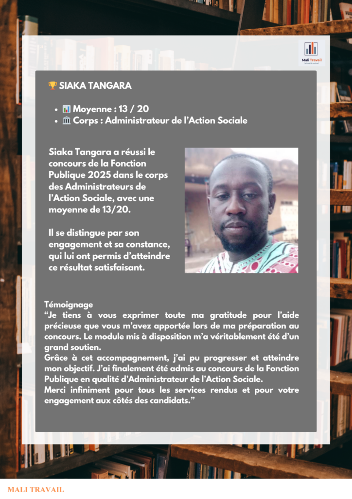 🏆 SIAKA TANGARA 📊 Moyenne : 13 / 20 🏛️ Corps : Administrateur de l’Action Sociale Siaka Tangara a réussi le concours de la Fonction Publique 2025 dans le corps des Administrateurs de l’Action Sociale, avec une moyenne de 13/20. Il se distingue par son engagement et sa constance, qui lui ont permis d’atteindre ce résultat satisfaisant.