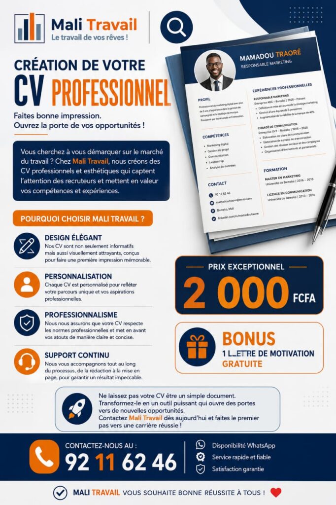 Création de votre CV Professionnel Création de CV : Vous cherchez à vous démarquer sur le marché du travail ? Chez Mali Travail, nous créons des CV professionnels et esthétiques qui captent l’attention des recruteurs et mettent en valeur vos compétences et expériences. Pourquoi choisir Mali Travail ? Design Élégant : Nos CV sont non seulement informatifs mais aussi visuellement attrayants, conçus pour faire une première impression mémorable. Personnalisation : Chaque CV est personnalisé pour refléter votre parcours unique et vos aspirations professionnelles. Professionnalisme : Nous nous assurons que votre CV respecte les normes professionnelles et met en avant vos atouts de manière claire et concise. Support Continu : Nous vous accompagnons tout au long du processus, de la rédaction à la mise en page, pour garantir un résultat impeccable. Ne laissez pas votre CV être un simple document. Transformez-le en un outil puissant qui ouvre des portes vers de nouvelles opportunités. Contactez Mali Travail dès aujourd’hui et faites le premier pas vers une carrière réussie ! Prix : 2.000 FCFA Bonus : 1 Lettre de Motivation gratuite ☎️ Contactez-nous au : 92 11 62 46. ✅ Mali Travail vous souhaite bonne réussite à tous ! ❤️